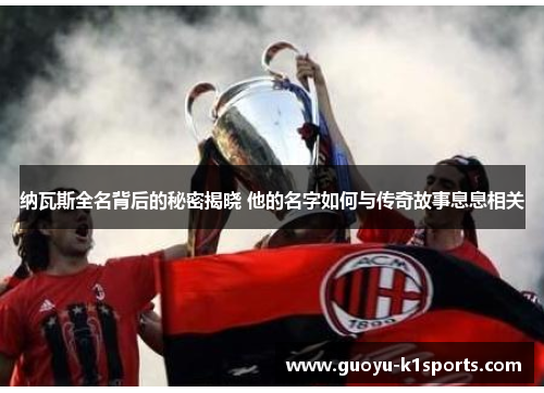 纳瓦斯全名背后的秘密揭晓 他的名字如何与传奇故事息息相关