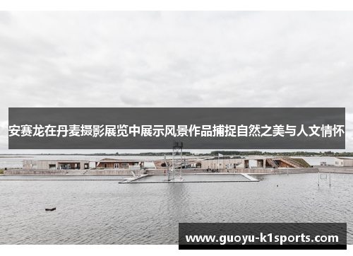 安赛龙在丹麦摄影展览中展示风景作品捕捉自然之美与人文情怀