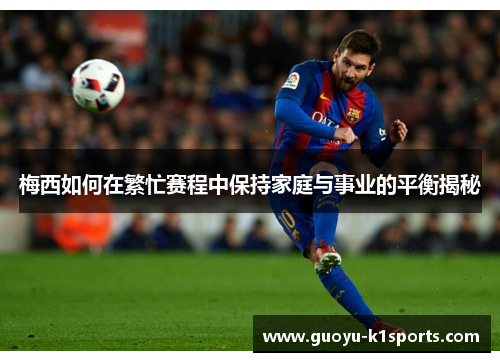 梅西如何在繁忙赛程中保持家庭与事业的平衡揭秘 梅西如何在繁忙赛程中保持家庭与事业的平衡揭秘