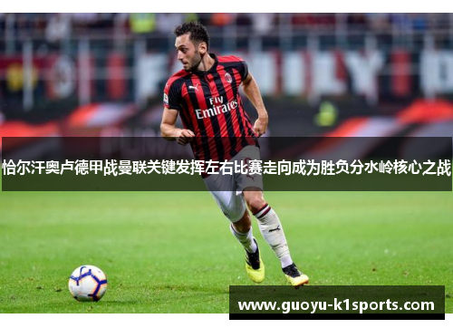 恰尔汗奥卢德甲战曼联关键发挥左右比赛走向成为胜负分水岭核心之战